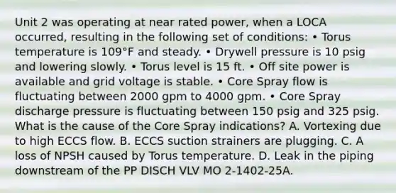 Unit 2 was operating at near rated power, when a LOCA occurred, resulting in the following set of conditions: • Torus temperature is 109°F and steady. • Drywell pressure is 10 psig and lowering slowly. • Torus level is 15 ft. • Off site power is available and grid voltage is stable. • Core Spray flow is fluctuating between 2000 gpm to 4000 gpm. • Core Spray discharge pressure is fluctuating between 150 psig and 325 psig. What is the cause of the Core Spray indications? A. Vortexing due to high ECCS flow. B. ECCS suction strainers are plugging. C. A loss of NPSH caused by Torus temperature. D. Leak in the piping downstream of the PP DISCH VLV MO 2-1402-25A.