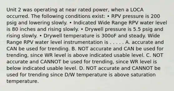 Unit 2 was operating at near rated power, when a LOCA occurred. The following conditions exist: • RPV pressure is 200 psig and lowering slowly. • Indicated Wide Range RPV water level is 80 inches and rising slowly. • Drywell pressure is 5.5 psig and rising slowly. • Drywell temperature is 300oF and steady. Wide Range RPV water level instrumentation is . . . . . A. accurate and CAN be used for trending. B. NOT accurate and CAN be used for trending, since WR level is above indicated usable level. C. NOT accurate and CANNOT be used for trending, since WR level is below indicated usable level. D. NOT accurate and CANNOT be used for trending since D/W temperature is above saturation temperature.