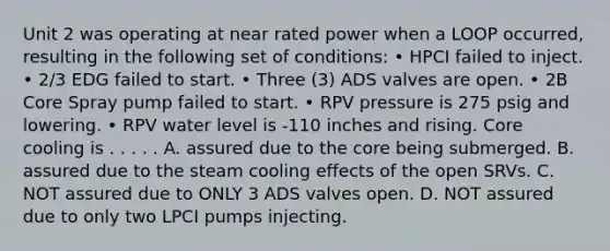 Unit 2 was operating at near rated power when a LOOP occurred, resulting in the following set of conditions: • HPCI failed to inject. • 2/3 EDG failed to start. • Three (3) ADS valves are open. • 2B Core Spray pump failed to start. • RPV pressure is 275 psig and lowering. • RPV water level is -110 inches and rising. Core cooling is . . . . . A. assured due to the core being submerged. B. assured due to the steam cooling effects of the open SRVs. C. NOT assured due to ONLY 3 ADS valves open. D. NOT assured due to only two LPCI pumps injecting.