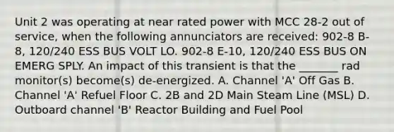 Unit 2 was operating at near rated power with MCC 28-2 out of service, when the following annunciators are received: 902-8 B-8, 120/240 ESS BUS VOLT LO. 902-8 E-10, 120/240 ESS BUS ON EMERG SPLY. An impact of this transient is that the _______ rad monitor(s) become(s) de-energized. A. Channel 'A' Off Gas B. Channel 'A' Refuel Floor C. 2B and 2D Main Steam Line (MSL) D. Outboard channel 'B' Reactor Building and Fuel Pool