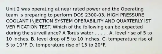 Unit 2 was operating at near rated power and the Operating team is preparing to perform DOS 2300-03, HIGH PRESSURE COOLANT INJECTION SYSTEM OPERABILITY AND QUARTERLY IST VERIFICATION TEST. Which of the following can be expected during the surveillance? A Torus water . . . . . A. level rise of 5 to 10 inches. B. level drop of 5 to 10 inches. C. temperature rise of 5 to 10°F. D. temperature rise of 15 to 20°F.