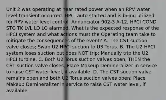 Unit 2 was operating at near rated power when an RPV water level transient occurred. HPCI auto started and is being utilized for RPV water level control. Annunciator 902-3 A-12, HPCI COND STG TK LVL LO LO alarmed. What is the expected response of the HPCI system and what actions must the Operating team take to mitigate the consequences of the event? A. The CST suction valve closes; Swap U2 HPCI suction to U3 Torus. B. The U2 HPCI system loses suction but does NOT trip; Manually trip the U2 HPCI turbine. C. Both U2 Torus suction valves open, THEN the CST suction valve closes; Place Makeup Demineralizer in service to raise CST water level, if available. D. The CST suction valve remains open and both U2 Torus suction valves open; Place Makeup Demineralizer in service to raise CST water level, if available.