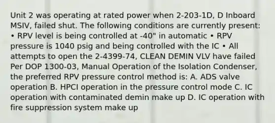 Unit 2 was operating at rated power when 2-203-1D, D Inboard MSIV, failed shut. The following conditions are currently present: • RPV level is being controlled at -40" in automatic • RPV pressure is 1040 psig and being controlled with the IC • All attempts to open the 2-4399-74, CLEAN DEMIN VLV have failed Per DOP 1300-03, Manual Operation of the Isolation Condenser, the preferred RPV pressure control method is: A. ADS valve operation B. HPCI operation in the pressure control mode C. IC operation with contaminated demin make up D. IC operation with fire suppression system make up