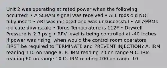 Unit 2 was operating at rated power when the following occurred: • A SCRAM signal was received • ALL rods did NOT fully insert • ARI was initiated and was unsuccessful • All APRMs indicate downscale • Torus Temperature is 112F • Drywell Pressure is 2.7 psig • RPV level is being controlled at -40 inches If power was rising, when would the control room operators FIRST be required to TERMINATE and PREVENT INJECTION? A. IRM reading 110 on range 8. B. IRM reading 20 on range 9 C. IRM reading 60 on range 10 D. IRM reading 100 on range 10.