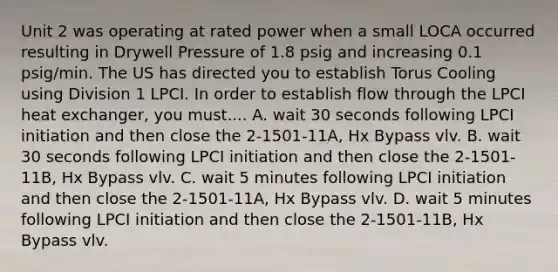 Unit 2 was operating at rated power when a small LOCA occurred resulting in Drywell Pressure of 1.8 psig and increasing 0.1 psig/min. The US has directed you to establish Torus Cooling using Division 1 LPCI. In order to establish flow through the LPCI heat exchanger, you must.... A. wait 30 seconds following LPCI initiation and then close the 2-1501-11A, Hx Bypass vlv. B. wait 30 seconds following LPCI initiation and then close the 2-1501-11B, Hx Bypass vlv. C. wait 5 minutes following LPCI initiation and then close the 2-1501-11A, Hx Bypass vlv. D. wait 5 minutes following LPCI initiation and then close the 2-1501-11B, Hx Bypass vlv.