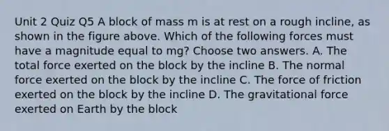 Unit 2 Quiz Q5 A block of mass m is at rest on a rough incline, as shown in the figure above. Which of the following forces must have a magnitude equal to mg? Choose two answers. A. The total force exerted on the block by the incline B. The normal force exerted on the block by the incline C. The force of friction exerted on the block by the incline D. The gravitational force exerted on Earth by the block