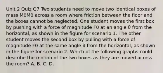 Unit 2 Quiz Q7 Two students need to move two identical boxes of mass M0M0 across a room where friction between the floor and the boxes cannot be neglected. One student moves the first box by pushing with a force of magnitude F0 at an angle θ from the horizontal, as shown in the figure for scenario 1. The other student moves the second box by pulling with a force of magnitude F0 at the same angle θ from the horizontal, as shown in the figure for scenario 2. Which of the following graphs could describe the motion of the two boxes as they are moved across the room? A. B. C. D.