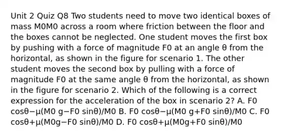 Unit 2 Quiz Q8 Two students need to move two identical boxes of mass M0M0 across a room where friction between the floor and the boxes cannot be neglected. One student moves the first box by pushing with a force of magnitude F0 at an angle θ from the horizontal, as shown in the figure for scenario 1. The other student moves the second box by pulling with a force of magnitude F0 at the same angle θ from the horizontal, as shown in the figure for scenario 2. Which of the following is a correct expression for the acceleration of the box in scenario 2? A. F0 cosθ−μ(M0 g−F0 sinθ)/M0 B. F0 cosθ−μ(M0 g+F0 sinθ)/M0 C. F0 cosθ+μ(M0g−F0 sinθ)/M0 D. F0 cosθ+μ(M0g+F0 sinθ)/M0