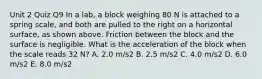 Unit 2 Quiz Q9 In a lab, a block weighing 80 N is attached to a spring scale, and both are pulled to the right on a horizontal surface, as shown above. Friction between the block and the surface is negligible. What is the acceleration of the block when the scale reads 32 N? A. 2.0 m/s2 B. 2.5 m/s2 C. 4.0 m/s2 D. 6.0 m/s2 E. 8.0 m/s2