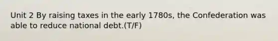 Unit 2 By raising taxes in the early 1780s, the Confederation was able to reduce national debt.(T/F)