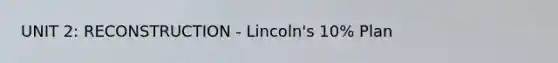 UNIT 2: RECONSTRUCTION - Lincoln's 10% Plan