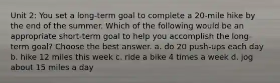 Unit 2: You set a long-term goal to complete a 20-mile hike by the end of the summer. Which of the following would be an appropriate short-term goal to help you accomplish the long-term goal? Choose the best answer. a. do 20 push-ups each day b. hike 12 miles this week c. ride a bike 4 times a week d. jog about 15 miles a day