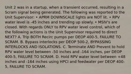 Unit 2 was in a startup, when a transient occurred, resulting in a Scram signal being generated. The following was reported to the Unit Supervisor: • APRM DOWNSCALE lights are NOT lit. • RPV water level is -45 inches and trending up slowly. • MSIV's are closed. With regards ONLY to RPV water level control, which of the following actions is the Unit Supervisor required to direct NEXT? A. Trip BOTH Recirc pumps per DEOP 400-5, FAILURE TO SCRAM. B. Bypass interlocks per DEOP 500-2, BYPASSING INTERLOCKS AND ISOLATIONS. C. Terminate AND Prevent to hold RPV water level between -50 inches and -164 inches, per DEOP 400-5, FAILURE TO SCRAM. D. Hold RPV water level between +48 inches and -164 inches using HPCI and feedwater per DEOP 400-5, FAILURE TO SCRAM.