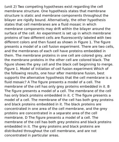 (unit 2) Two competing hypotheses exist regarding the cell membrane structure. One hypothesis states that membrane structure is static and membrane components throughout the bilayer are rigidly bound. Alternatively, the other hypothesis states that cell membranes are a fluid mosaic in which membrane components may drift within the bilayer around the surface of the cell. An experiment is set up in which membrane proteins of two different cells are fluorescently labeled with two different colors and then fused as shown in Figure 1. The figure presents a model of a cell fusion experiment. There are two cells, and the membranes of each cell have proteins embedded in them. The membrane proteins in one cell are colored grey, and the membrane proteins in the other cell are colored black. The figure shows the grey cell and the black cell beginning to merge. Figure 1. Model of initiation of cell fusion experiment Which of the following results, one hour after membrane fusion, best supports the alternative hypothesis that the cell membrane is a fluid mosaic? A The figure presents a model of a cell. The membrane of the cell has only grey proteins embedded in it. B The figure presents a model of a cell. The membrane of the cell has only black proteins embedded in it. C The figure presents a model of a cell. The membrane of the cell has both grey proteins and black proteins embedded in it. The black proteins are concentrated in one area of the cell membrane, and the grey proteins are concentrated in a separate area of the cell membrane. D The figure presents a model of a cell. The membrane of the cell has both grey proteins and black proteins embedded in it. The grey proteins and black proteins are distributed throughout the cell membrane, and are not concentrated in particular areas.