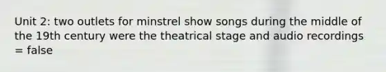 Unit 2: two outlets for minstrel show songs during the middle of the 19th century were the theatrical stage and audio recordings = false