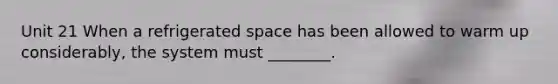 Unit 21 When a refrigerated space has been allowed to warm up considerably, the system must ________.