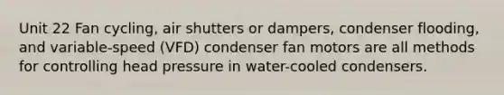 Unit 22 Fan cycling, air shutters or dampers, condenser flooding, and variable-speed (VFD) condenser fan motors are all methods for controlling head pressure in water-cooled condensers.