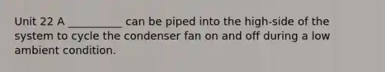 Unit 22 A __________ can be piped into the high-side of the system to cycle the condenser fan on and off during a low ambient condition.