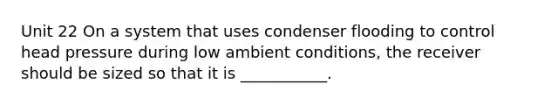 Unit 22 On a system that uses condenser flooding to control head pressure during low ambient conditions, the receiver should be sized so that it is ___________.
