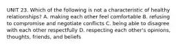 UNIT 23. Which of the following is not a characteristic of healthy relationships? A. making each other feel comfortable B. refusing to compromise and negotiate conflicts C. being able to disagree with each other respectfully D. respecting each other's opinions, thoughts, friends, and beliefs