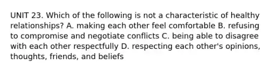 UNIT 23. Which of the following is not a characteristic of healthy relationships? A. making each other feel comfortable B. refusing to compromise and negotiate conflicts C. being able to disagree with each other respectfully D. respecting each other's opinions, thoughts, friends, and beliefs