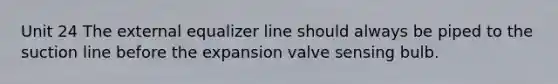 Unit 24 The external equalizer line should always be piped to the suction line before the expansion valve sensing bulb.