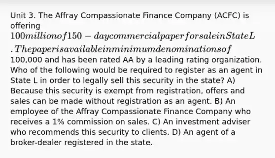 Unit 3. The Affray Compassionate Finance Company (ACFC) is offering 100 million of 150-day commercial paper for sale in State L. The paper is available in minimum denominations of100,000 and has been rated AA by a leading rating organization. Who of the following would be required to register as an agent in State L in order to legally sell this security in the state? A) Because this security is exempt from registration, offers and sales can be made without registration as an agent. B) An employee of the Affray Compassionate Finance Company who receives a 1% commission on sales. C) An investment adviser who recommends this security to clients. D) An agent of a broker-dealer registered in the state.