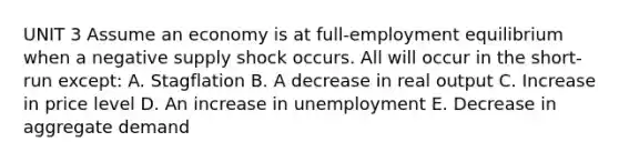 UNIT 3 Assume an economy is at full-employment equilibrium when a negative supply shock occurs. All will occur in the short-run except: A. Stagflation B. A decrease in real output C. Increase in price level D. An increase in unemployment E. Decrease in aggregate demand