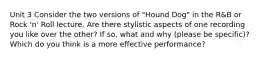 Unit 3 Consider the two versions of "Hound Dog" in the R&B or Rock 'n' Roll lecture. Are there stylistic aspects of one recording you like over the other? If so, what and why (please be specific)? Which do you think is a more effective performance?