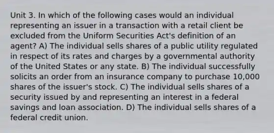 Unit 3. In which of the following cases would an individual representing an issuer in a transaction with a retail client be excluded from the Uniform Securities Act's definition of an agent? A) The individual sells shares of a public utility regulated in respect of its rates and charges by a governmental authority of the United States or any state. B) The individual successfully solicits an order from an insurance company to purchase 10,000 shares of the issuer's stock. C) The individual sells shares of a security issued by and representing an interest in a federal savings and loan association. D) The individual sells shares of a federal credit union.