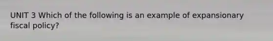 UNIT 3 Which of the following is an example of expansionary fiscal policy?