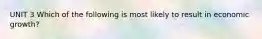UNIT 3 Which of the following is most likely to result in economic growth?