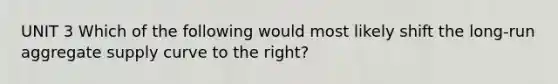UNIT 3 Which of the following would most likely shift the long-run aggregate supply curve to the right?