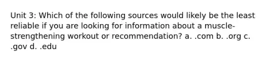 Unit 3: Which of the following sources would likely be the least reliable if you are looking for information about a muscle-strengthening workout or recommendation? a. .com b. .org c. .gov d. .edu