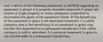 Unit 3 Which of the following statements is UNTRUE regarding an easement in gross? A A properly recorded easement in gross can involve a single property or many contiguous properties to accomplish the goals of the easement holder. B The beneficiary of the easement in gross is the dominant tenement. C A utility company who is the beneficiary of an easement in gross may transfer this easement to a subsequent beneficiary if the utility company is sold or absorbed. D A personal easement in gross is not transferrable to a subsequent beneficiary.