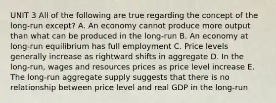 UNIT 3 All of the following are true regarding the concept of the long-run except? A. An economy cannot produce more output than what can be produced in the long-run B. An economy at long-run equilibrium has full employment C. Price levels generally increase as rightward shifts in aggregate D. In the long-run, wages and resources prices as price level increase E. The long-run aggregate supply suggests that there is no relationship between price level and real GDP in the long-run