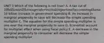 UNIT 3 Which of the following is not true? A. A tax cut of 10 billion will have a greater initial impact on the economy than a10 billion increase in government spending B. An increase in marginal propensity to save will decrease the simple spending multiplier C. The equation for the simple spending multiplier is one over the marginal propensity to save D. Economist account for multiplier effect when using fiscal policy E. A decrease in the marginal propensity to consumer will decrease the simple spending multiplier