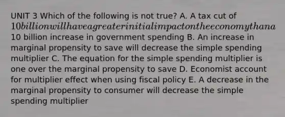 UNIT 3 Which of the following is not true? A. A tax cut of 10 billion will have a greater initial impact on the economy than a10 billion increase in government spending B. An increase in marginal propensity to save will decrease the simple spending multiplier C. The equation for the simple spending multiplier is one over the marginal propensity to save D. Economist account for multiplier effect when using fiscal policy E. A decrease in the marginal propensity to consumer will decrease the simple spending multiplier