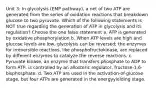 Unit 3: In glycolysis (EMP pathway), a net of two ATP are generated from the series of oxidation reactions that breakdown glucose to two pyruvate. Which of the following statements is NOT true regarding the generation of ATP in glycolysis and its regulation? Choose the one false statement a. ATP is generated by oxidative phosphorylation b. When ATP levels are high and glucose levels are low, glycolysis can be reversed; the enzymes for irreversible reactions, like phosphofructokinase, are replaced by different enzymes to catalyze the reverse reactions. c. Pyruvate kinase, an enzyme that transfers phosphate to ADP to form ATP, is controlled by an allosteric regulator, fructose-1,6-bisphosphate. d. Two ATP are used in the activation-of-glucose stage, but four ATPs are generated in the energyyielding stage.