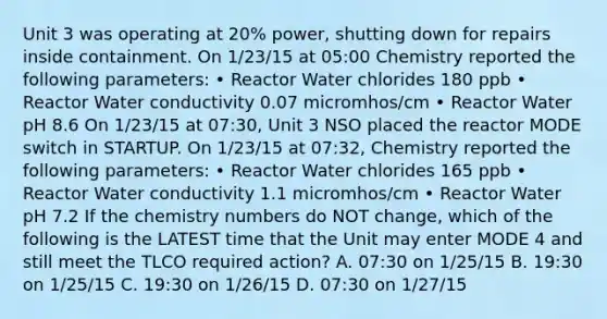 Unit 3 was operating at 20% power, shutting down for repairs inside containment. On 1/23/15 at 05:00 Chemistry reported the following parameters: • Reactor Water chlorides 180 ppb • Reactor Water conductivity 0.07 micromhos/cm • Reactor Water pH 8.6 On 1/23/15 at 07:30, Unit 3 NSO placed the reactor MODE switch in STARTUP. On 1/23/15 at 07:32, Chemistry reported the following parameters: • Reactor Water chlorides 165 ppb • Reactor Water conductivity 1.1 micromhos/cm • Reactor Water pH 7.2 If the chemistry numbers do NOT change, which of the following is the LATEST time that the Unit may enter MODE 4 and still meet the TLCO required action? A. 07:30 on 1/25/15 B. 19:30 on 1/25/15 C. 19:30 on 1/26/15 D. 07:30 on 1/27/15