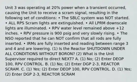 Unit 3 was operating at 20% power when a transient occurred, causing the Unit to receive a scram signal, resulting in the following set of conditions: • The SBLC system was NOT started. • ALL RPS Scram lights are extinguished. • All LPRM downscale lights are illuminated. • RPV water level remained above +12 inches. • RPV pressure is 900 psig and very slowly rising. • The NSO reported that he can NOT confirm that all rods are fully inserted. • IRMs are fully inserted and reading between range 3 and 4 and are lowering. (1) Is the Reactor SHUTDOWN UNDER ALL CONDITIONS WITHOUT BORON? (2) What is the Unit Supervisor required to direct NEXT? A. (1) No; (2) Enter DEOP 100, RPV CONTROL. B. (1) No; (2) Enter DGP 2-3, REACTOR SCRAM. C. (1) Yes; (2) Enter DEOP 100, RPV CONTROL. D. (1) Yes; (2) Enter DGP 2-3, REACTOR SCRAM