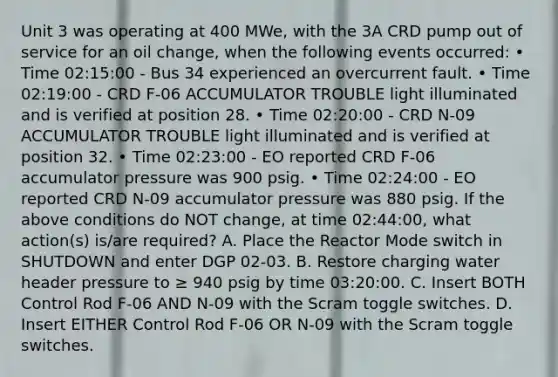 Unit 3 was operating at 400 MWe, with the 3A CRD pump out of service for an oil change, when the following events occurred: • Time 02:15:00 - Bus 34 experienced an overcurrent fault. • Time 02:19:00 - CRD F-06 ACCUMULATOR TROUBLE light illuminated and is verified at position 28. • Time 02:20:00 - CRD N-09 ACCUMULATOR TROUBLE light illuminated and is verified at position 32. • Time 02:23:00 - EO reported CRD F-06 accumulator pressure was 900 psig. • Time 02:24:00 - EO reported CRD N-09 accumulator pressure was 880 psig. If the above conditions do NOT change, at time 02:44:00, what action(s) is/are required? A. Place the Reactor Mode switch in SHUTDOWN and enter DGP 02-03. B. Restore charging water header pressure to ≥ 940 psig by time 03:20:00. C. Insert BOTH Control Rod F-06 AND N-09 with the Scram toggle switches. D. Insert EITHER Control Rod F-06 OR N-09 with the Scram toggle switches.