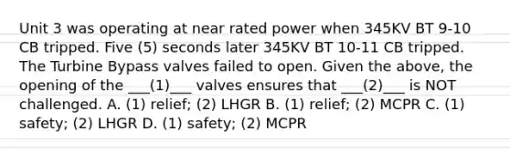 Unit 3 was operating at near rated power when 345KV BT 9-10 CB tripped. Five (5) seconds later 345KV BT 10-11 CB tripped. The Turbine Bypass valves failed to open. Given the above, the opening of the ___(1)___ valves ensures that ___(2)___ is NOT challenged. A. (1) relief; (2) LHGR B. (1) relief; (2) MCPR C. (1) safety; (2) LHGR D. (1) safety; (2) MCPR