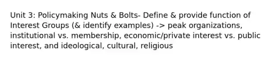 Unit 3: Policymaking Nuts & Bolts- Define & provide function of Interest Groups (& identify examples) -> peak organizations, institutional vs. membership, economic/private interest vs. public interest, and ideological, cultural, religious