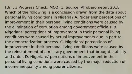 (Unit 3 Progress Check: MCQ) 1. Source: Afrobarometer, 2018 Which of the following is a conclusion drawn from the data about personal living conditions in Nigeria? A. Nigerians' perceptions of improvement in their personal living conditions were caused by the elimination of corruption among government officials. B. Nigerians' perceptions of improvement in their personal living conditions were caused by actual improvements due in part to the democratization process. C. Nigerians' perceptions of improvement in their personal living conditions were caused by the reinstatement of a military government that brought stability and order. D. Nigerians' perceptions of improvement in their personal living conditions were caused by the major reduction of income inequality among poorer citizens.