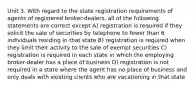 Unit 3. With regard to the state registration requirements of agents of registered broker-dealers, all of the following statements are correct except A) registration is required if they solicit the sale of securities by telephone to fewer than 6 individuals residing in that state B) registration is required when they limit their activity to the sale of exempt securities C) registration is required in each state in which the employing broker-dealer has a place of business D) registration is not required in a state where the agent has no place of business and only deals with existing clients who are vacationing in that state