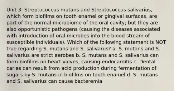 Unit 3: Streptococcus mutans and Streptococcus salivarius, which form biofilms on tooth enamel or gingival surfaces, are part of the normal microbiome of the oral cavity; but they are also opportunistic pathogens (causing the diseases associated with introduction of oral microbes into the blood stream of susceptible individuals). Which of the following statement is NOT true regarding S. mutans and S. salivarus? a. S. mutans and S. salivarius are strict aerobes b. S. mutans and S. salivarius can form biofilms on heart valves, causing endocarditis c. Dental caries can result from acid production during fermentation of sugars by S. mutans in biofilms on tooth enamel d. S. mutans and S. salivarius can cause bacteremia