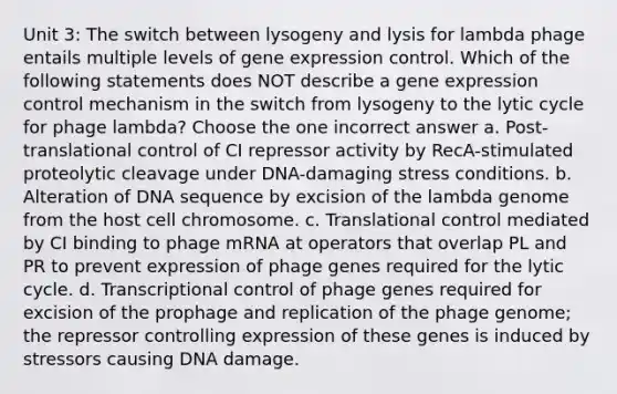 Unit 3: The switch between lysogeny and lysis for lambda phage entails multiple levels of gene expression control. Which of the following statements does NOT describe a gene expression control mechanism in the switch from lysogeny to the lytic cycle for phage lambda? Choose the one incorrect answer a. Post-translational control of CI repressor activity by RecA-stimulated proteolytic cleavage under DNA-damaging stress conditions. b. Alteration of DNA sequence by excision of the lambda genome from the host cell chromosome. c. Translational control mediated by CI binding to phage mRNA at operators that overlap PL and PR to prevent expression of phage genes required for the lytic cycle. d. Transcriptional control of phage genes required for excision of the prophage and replication of the phage genome; the repressor controlling expression of these genes is induced by stressors causing DNA damage.