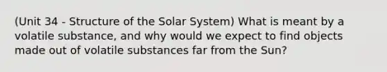 (Unit 34 - Structure of the Solar System) What is meant by a volatile substance, and why would we expect to find objects made out of volatile substances far from the Sun?