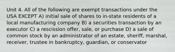 Unit 4. All of the following are exempt transactions under the USA EXCEPT A) initial sale of shares to in-state residents of a local manufacturing company B) a securities transaction by an executor C) a rescission offer, sale, or purchase D) a sale of common stock by an administrator of an estate, sheriff, marshal, receiver, trustee in bankruptcy, guardian, or conservator